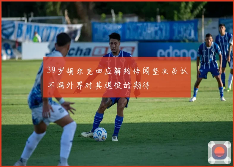 39岁胡尔克回应解约传闻坚决否认不满外界对其退役的期待