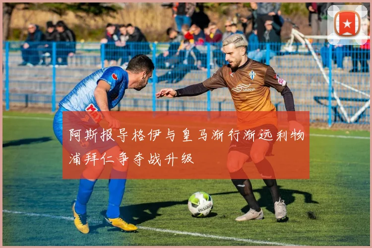 阿斯报导格伊与皇马渐行渐远利物浦拜仁争夺战升级