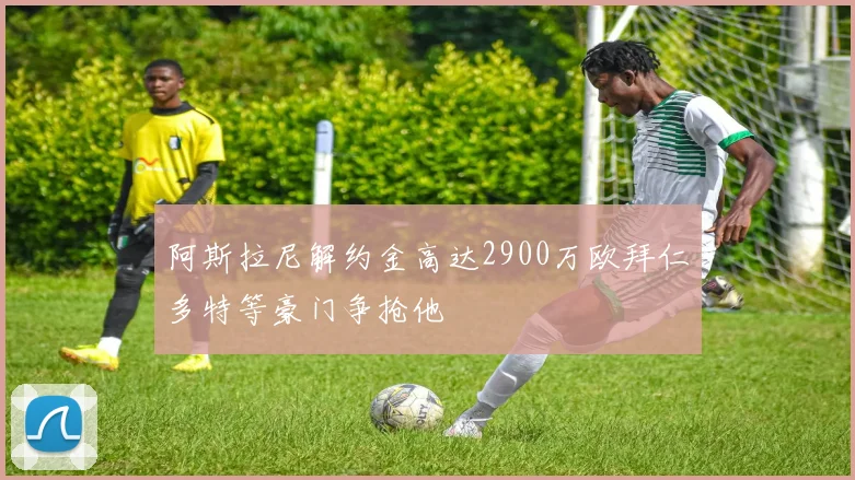 阿斯拉尼解约金高达2900万欧拜仁多特等豪门争抢他