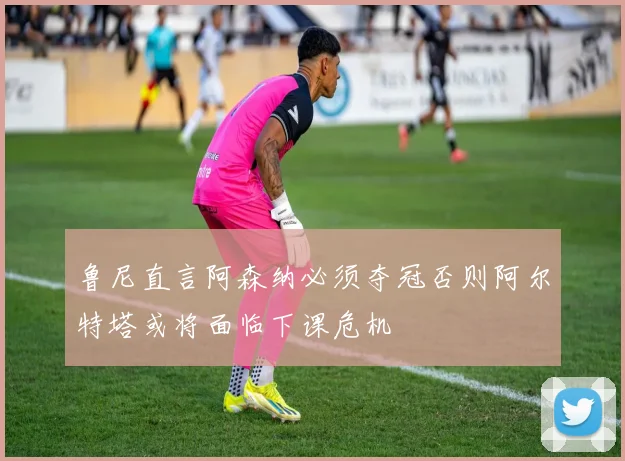 鲁尼直言阿森纳必须夺冠否则阿尔特塔或将面临下课危机