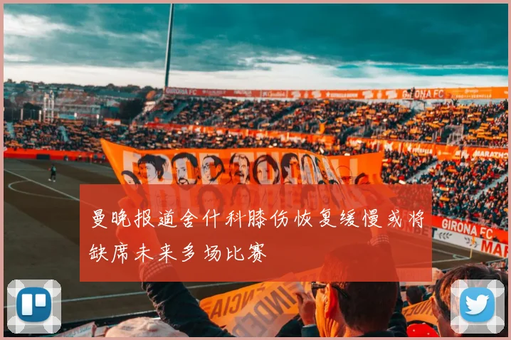 曼晚报道舍什科膝伤恢复缓慢或将缺席未来多场比赛