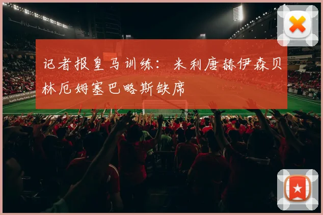 记者报皇马训练：米利唐赫伊森贝林厄姆塞巴略斯缺席