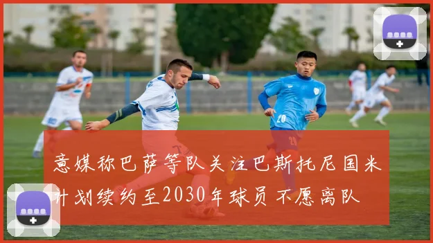 意媒称巴萨等队关注巴斯托尼国米计划续约至2030年球员不愿离队