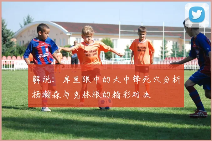 解说：库里眼中的大中锋死穴分析杨瀚森与克林根的精彩对决