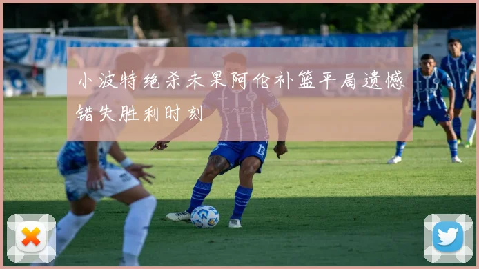 小波特绝杀未果阿伦补篮平局遗憾错失胜利时刻