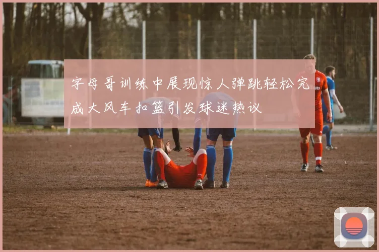 字母哥训练中展现惊人弹跳轻松完成大风车扣篮引发球迷热议