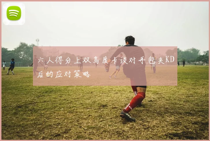 六人得分上双乌度卡谈对手包夹KD后的应对策略