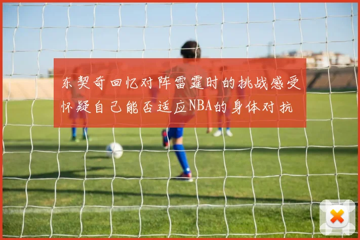 东契奇回忆对阵雷霆时的挑战感受怀疑自己能否适应NBA的身体对抗