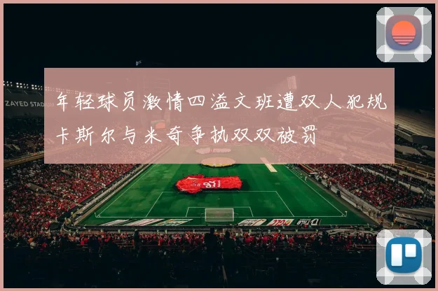 年轻球员激情四溢文班遭双人犯规卡斯尔与米奇争执双双被罚