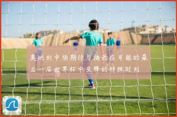 奥地利中场期待与梅西在可能的最后一届世界杯中交锋的特殊时刻
