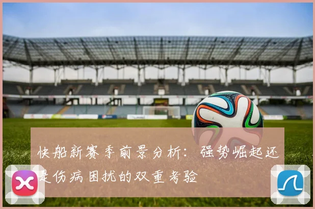 快船新赛季前景分析：强势崛起还是伤病困扰的双重考验
