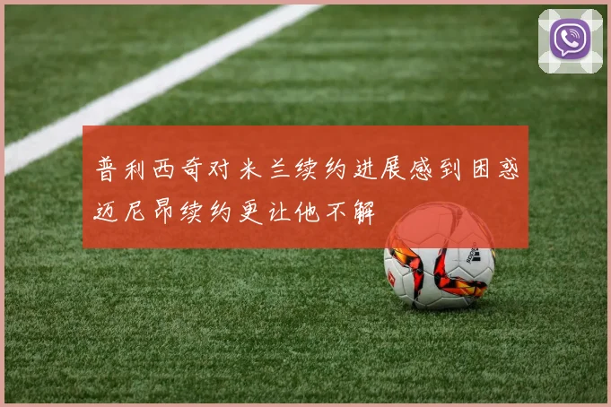 普利西奇对米兰续约进展感到困惑迈尼昂续约更让他不解