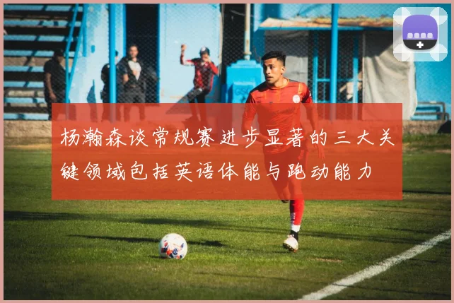 杨瀚森谈常规赛进步显著的三大关键领域包括英语体能与跑动能力