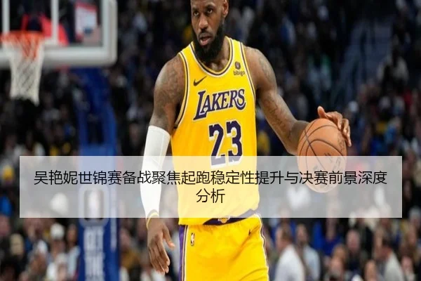 吴艳妮世锦赛备战聚焦起跑稳定性提升与决赛前景深度分析